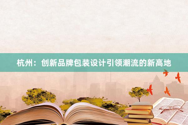 杭州：创新品牌包装设计引领潮流的新高地